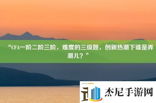 “CFA一阶二阶三阶难度的三级跳创新热潮下谁是弄潮儿”