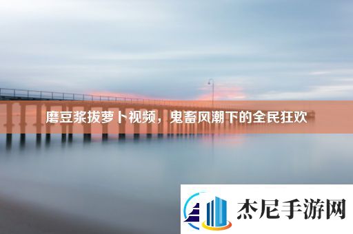 磨豆浆拔萝卜视频鬼畜风潮下的全民狂欢